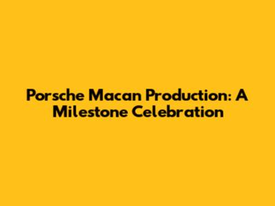 Porsche Macan Production: A Milestone Celebration