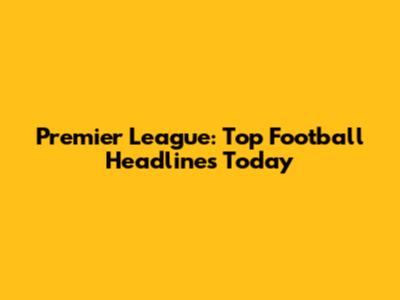 Premier League: Top Football Headlines Today