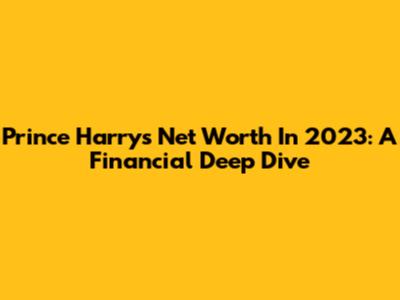 Prince Harry's Net Worth In 2023: A Financial Deep Dive