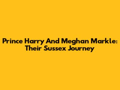 Prince Harry And Meghan Markle: Their Sussex Journey