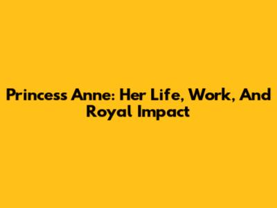 Princess Anne: Her Life, Work, And Royal Impact