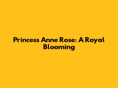 Princess Anne Rose: A Royal Blooming