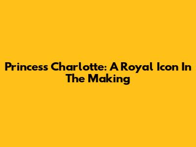Princess Charlotte: A Royal Icon In The Making