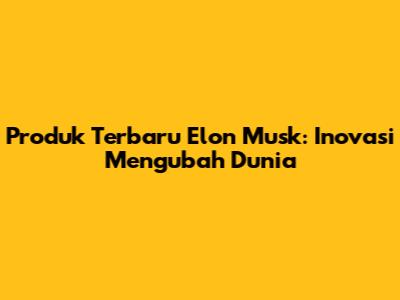 Produk Terbaru Elon Musk: Inovasi Mengubah Dunia