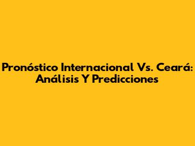 Pronóstico Internacional Vs. Ceará: Análisis Y Predicciones