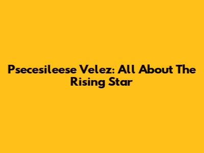 Psecesileese Velez: All About The Rising Star