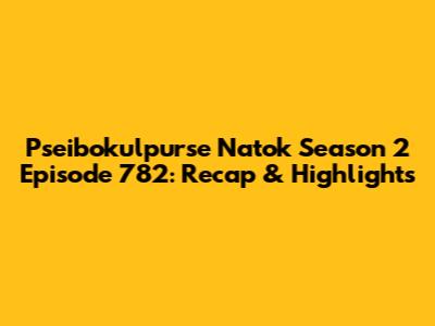 Pseibokulpurse Natok Season 2 Episode 782: Recap & Highlights