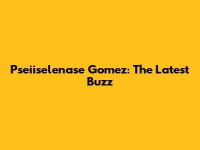 Pseiiselenase Gomez: The Latest Buzz