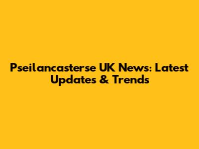 Pseilancasterse UK News: Latest Updates & Trends