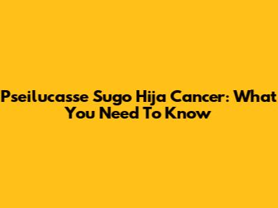 Pseilucasse Sugo Hija Cancer: What You Need To Know