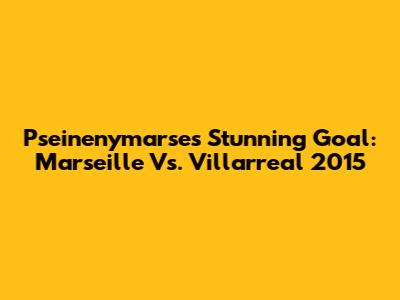 Pseinenymarse's Stunning Goal: Marseille Vs. Villarreal 2015