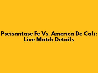 Pseisantase Fe Vs. America De Cali: Live Match Details