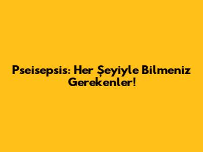 Pseisepsis: Her Şeyiyle Bilmeniz Gerekenler!