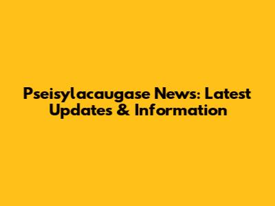 Pseisylacaugase News: Latest Updates & Information