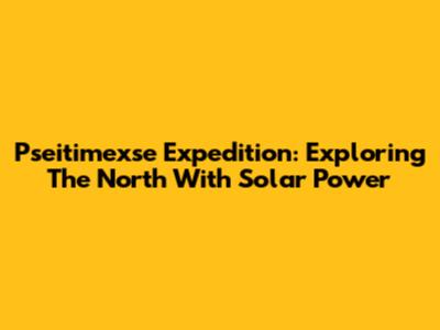 Pseitimexse Expedition: Exploring The North With Solar Power