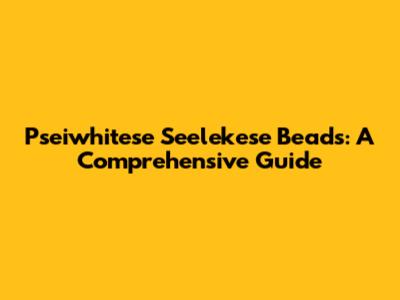 Pseiwhitese Seelekese Beads: A Comprehensive Guide