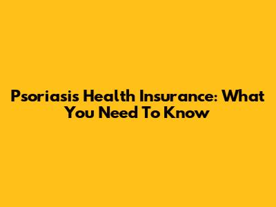 Psoriasis Health Insurance: What You Need To Know