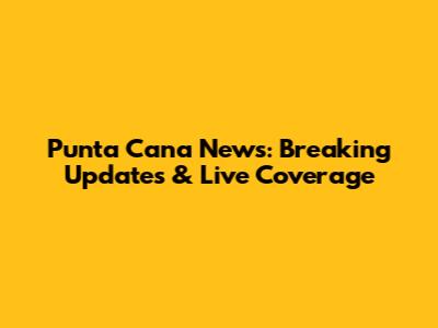 Punta Cana News: Breaking Updates & Live Coverage