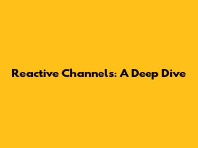 Reactive Channels: A Deep Dive