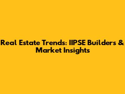 Real Estate Trends: IIPSE Builders & Market Insights