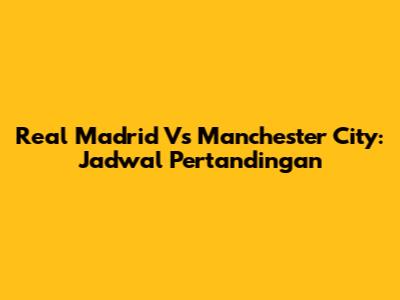 Real Madrid Vs Manchester City: Jadwal Pertandingan