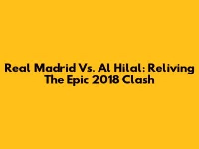 Real Madrid Vs. Al Hilal: Reliving The Epic 2018 Clash