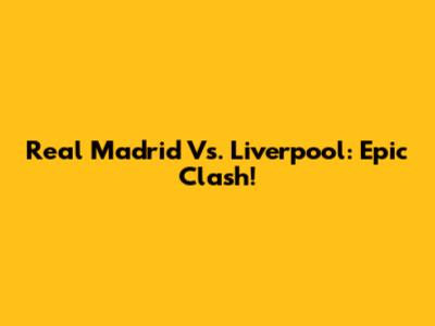 Real Madrid Vs. Liverpool: Epic Clash!