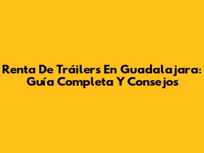Renta De Tráilers En Guadalajara: Guía Completa Y Consejos