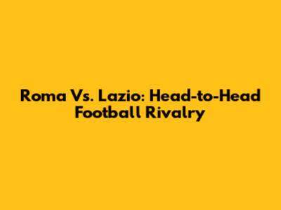 Roma Vs. Lazio: Head-to-Head Football Rivalry