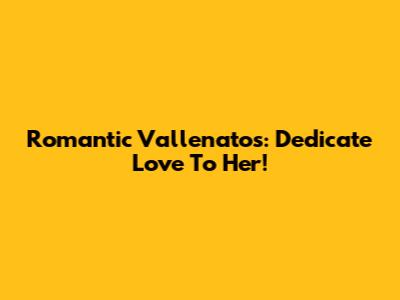 Romantic Vallenatos: Dedicate Love To Her!