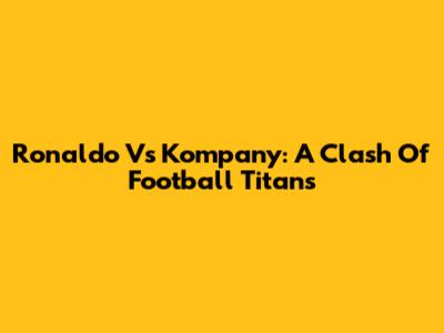 Ronaldo Vs Kompany: A Clash Of Football Titans