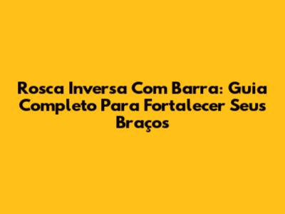 Rosca Inversa Com Barra: Guia Completo Para Fortalecer Seus Braços