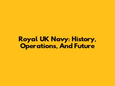 Royal UK Navy: History, Operations, And Future