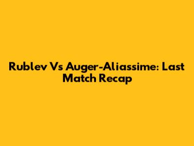 Rublev Vs Auger-Aliassime: Last Match Recap
