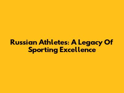 Russian Athletes: A Legacy Of Sporting Excellence