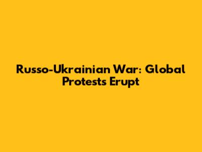 Russo-Ukrainian War: Global Protests Erupt