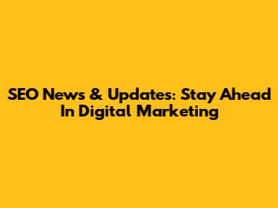 SEO News & Updates: Stay Ahead In Digital Marketing
