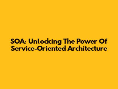 SOA: Unlocking The Power Of Service-Oriented Architecture