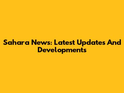 Sahara News: Latest Updates And Developments