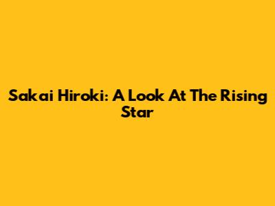 Sakai Hiroki: A Look At The Rising Star