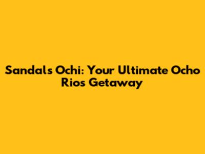 Sandals Ochi: Your Ultimate Ocho Rios Getaway