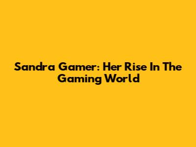 Sandra Gamer: Her Rise In The Gaming World