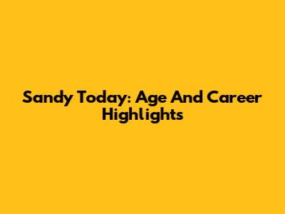 Sandy Today: Age And Career Highlights