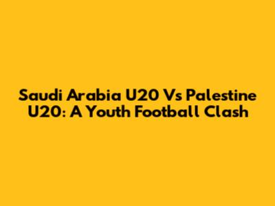 Saudi Arabia U20 Vs Palestine U20: A Youth Football Clash