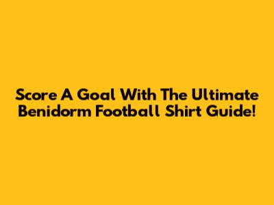 Score A Goal With The Ultimate Benidorm Football Shirt Guide!