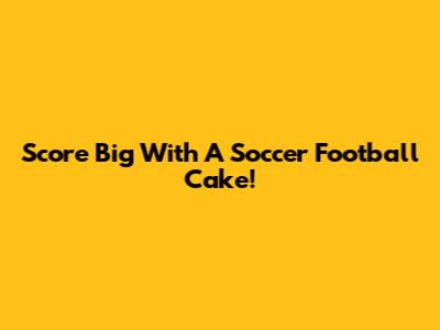 Score Big With A Soccer Football Cake!