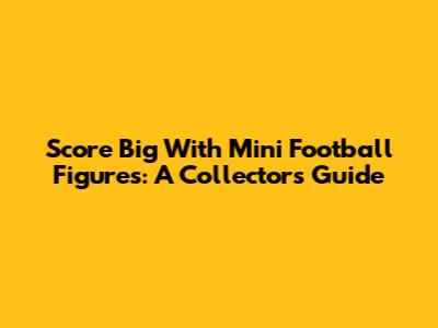 Score Big With Mini Football Figures: A Collector's Guide