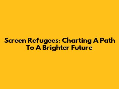 Screen Refugees: Charting A Path To A Brighter Future