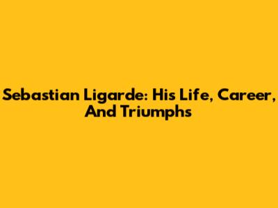 Sebastian Ligarde: His Life, Career, And Triumphs