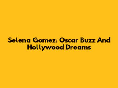 Selena Gomez: Oscar Buzz And Hollywood Dreams